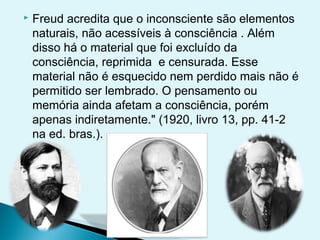    Freud acredita que o inconsciente são elementos
    naturais, não acessíveis à consciência . Além
    disso há o material que foi excluído da
    consciência, reprimida e censurada. Esse
    material não é esquecido nem perdido mais não é
    permitido ser lembrado. O pensamento ou
    memória ainda afetam a consciência, porém
    apenas indiretamente." (1920, livro 13, pp. 41-2
    na ed. bras.).
 