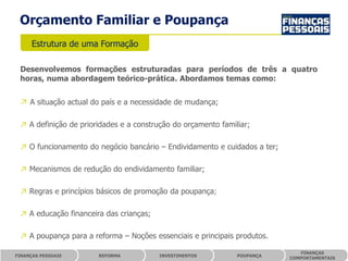 Orçamento Familiar e Poupança
      Estrutura de uma Formação

 Desenvolvemos formações estruturadas para períodos de três a quatro
 horas, numa abordagem teórico-prática. Abordamos temas como:


 ↗ A situação actual do país e a necessidade de mudança;

 ↗ A definição de prioridades e a construção do orçamento familiar;

 ↗ O funcionamento do negócio bancário – Endividamento e cuidados a ter;

 ↗ Mecanismos de redução do endividamento familiar;

 ↗ Regras e princípios básicos de promoção da poupança;

 ↗ A educação financeira das crianças;

 ↗ A poupança para a reforma – Noções essenciais e principais produtos.

                                                                              FINANÇAS
FINANÇAS PESSOAIS      REFORMA           INVESTIMENTOS         POUPANÇA
                                                                           COMPORTAMENTAIS
 