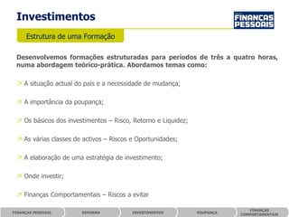 Investimentos
      Estrutura de uma Formação

 Desenvolvemos formações estruturadas para períodos de três a quatro horas,
 numa abordagem teórico-prática. Abordamos temas como:

 ↗ A situação actual do país e a necessidade de mudança;

 ↗ A importância da poupança;

 ↗ Os básicos dos investimentos – Risco, Retorno e Liquidez;

 ↗ As várias classes de activos – Riscos e Oportunidades;

 ↗ A elaboração de uma estratégia de investimento;

 ↗ Onde investir;

 ↗ Finanças Comportamentais – Riscos a evitar

                                                                             FINANÇAS
FINANÇAS PESSOAIS      REFORMA           INVESTIMENTOS         POUPANÇA
                                                                          COMPORTAMENTAIS
 