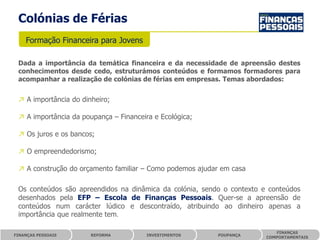 Colónias de Férias
    Formação Financeira para Jovens

 Dada a importância da temática financeira e da necessidade de apreensão destes
 conhecimentos desde cedo, estruturámos conteúdos e formamos formadores para
 acompanhar a realização de colónias de férias em empresas. Temas abordados:


 ↗ A importância do dinheiro;

 ↗ A importância da poupança – Financeira e Ecológica;

 ↗ Os juros e os bancos;

 ↗ O empreendedorismo;

 ↗ A construção do orçamento familiar – Como podemos ajudar em casa

 Os conteúdos são apreendidos na dinâmica da colónia, sendo o contexto e conteúdos
 desenhados pela EFP – Escola de Finanças Pessoais. Quer-se a apreensão de
 conteúdos num carácter lúdico e descontraído, atribuindo ao dinheiro apenas a
 importância que realmente tem.

                                                                           FINANÇAS
FINANÇAS PESSOAIS      REFORMA          INVESTIMENTOS      POUPANÇA
                                                                        COMPORTAMENTAIS
 