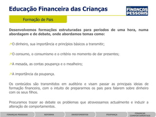Educação Financeira das Crianças
             Formação de Pais

 Desenvolvemos formações estruturadas para períodos de uma hora, numa
 abordagem e de debate, onde abordamos temas como:

 ↗O dinheiro, sua importância e princípios básicos a transmitir;

 ↗O consumo, o consumismo e o critério no momento de dar presentes;

 ↗A mesada, as contas poupança e o mealheiro;

 ↗A importância da poupança.

 Os conteúdos são transmitidos em auditório e visam passar as principais ideias de
 formação financeira, com o intuito de prepararmos os pais para falarem sobre dinheiro
 com os seus filhos.

 Procuramos trazer ao debate os problemas que atravessamos actualmente e induzir a
 alteração de comportamentos.
                                                                                 FINANÇAS
FINANÇAS PESSOAIS       REFORMA           INVESTIMENTOS            POUPANÇA
                                                                              COMPORTAMENTAIS
 