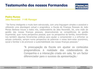 Testemunho dos nossos Formandos


 Pedro Nunes
 Jaba Recordati ↗ HR Manager

 “ De forma inteligente e muito bem estruturada, com uma linguagem simples e acessível e
 utilizando uma abordagem actual e pragmática, a Escola de Finanças Pessoais do João
 Morais Barbosa trouxe a todos nós, colaboradores da Jaba Recordati, SA, uma visão de
 gestão das nossas finanças pessoais, desenvolvendo as competências de gestão
 orçamental, quer numa perspectiva pessoal, quer na perspectiva da família, transmitindo-
 nos também algumas ferramentas práticas para ajudar a compreender e a enfrentar os
 actuais contextos, sempre numa perspectiva de potenciar o nosso bem-estar económico,
 social e familiar e de promover a sustentabilidade das nossas finanças pessoais.”

                    ”A preocupação da Escola em ajustar os conteúdos
                    programáticos à realidade dos colaboradores da
                    Companhia e a interacção criada em sala, foi um factor
                    diferenciador para o sucesso da apresentação.”


                                                                                FINANÇAS
FINANÇAS PESSOAIS      REFORMA          INVESTIMENTOS         POUPANÇA
                                                                             COMPORTAMENTAIS
 