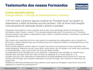 Testemunho dos nossos Formandos
 Cristina Ramalho Galvão
 Portugal Telecom ↗ Direcção de Desenvolvimento e Liderança

 “A PT tem vindo a dinamizar algumas iniciativas de “Formação Social” que ajudem os
 colaboradores a utilizar ferramentas que lhes permitam “viver de forma mais tranquila”,
 numa perspectiva de valorização pessoal e perante a sociedade.

 Enquadrada nesta dinâmica e face à situação atual do país, foram delineadas sessões de formação social
 orientadas ao tema “Poupar e Investir”. É um programa desenvolvido pela PT em parceria com a “Escola de
 Finanças Pessoais” para ajudar os colaboradores a gerir melhor o orçamento familiar e incrementar o sentimento
 de poupança para o futuro.
 (…)
 Esta iniciativa tem respondido de forma muito positiva às expetativas dos colaboradores, por se transmitir de
 forma clara e objetiva algumas dicas que contribuem para uma mudança de hábitos no comportamento ao nível
 do consumo e poupança.
 Mesmo quando julgamos conhecer todos os “truques” para sermos bons gestores do nosso orçamento e das
 nossas poupanças, deparamo-nos com novas ideias, novos alertas, que nos ajudam a ser ainda mais conscientes
 e mais disciplinados….essa é sem dúvida uma mais valia destas sessões.
 Os colaboradores ficam agradados com o que aprendem e expressaram essa satisfação no inquérito que é
 realizado após cada ação, tendo até à data um índice de satisfação de 3,6 numa escala de 1 a 4.
 Considero que quer como responsável do departamento de Responsabilidade Social Interna da PT, área que
 dinamiza esta formação, quer enquanto participante na própria formação, esta iniciativa foi claramente uma
 aposta certa.
 Parabéns ao João Morais Barbosa pela forma assertiva como passou as mensagens e pela forma como se foi
 adaptando ao universo de participantes PT.”
                                                                                                  FINANÇAS
FINANÇAS PESSOAIS           REFORMA              INVESTIMENTOS               POUPANÇA
                                                                                               COMPORTAMENTAIS
 