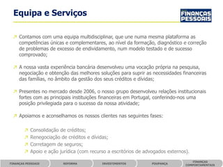 Equipa e Serviços

 ↗ Contamos com uma equipa multidisciplinar, que une numa mesma plataforma as
   competências únicas e complementares, ao nível da formação, diagnóstico e correção
   de problemas de excesso de endividamento, num modelo testado e de sucesso
   comprovado;

 ↗ A nossa vasta experiência bancária desenvolveu uma vocação própria na pesquisa,
   negociação e obtenção das melhores soluções para suprir as necessidades financeiras
   das famílias, no âmbito da gestão dos seus créditos e dívidas;

 ↗ Presentes no mercado desde 2006, o nosso grupo desenvolveu relações institucionais
   fortes com as principais instituições financeiras em Portugal, conferindo-nos uma
   posição privilegiada para o sucesso da nossa atividade;

 ↗ Apoiamos e aconselhamos os nossos clientes nas seguintes fases:

        ↗   Consolidação de créditos;
        ↗   Renegociação de créditos e dívidas;
        ↗   Corretagem de seguros;
        ↗   Apoio e ação jurídica (com recurso a escritórios de advogados externos).
                                                                                     FINANÇAS
FINANÇAS PESSOAIS         REFORMA           INVESTIMENTOS          POUPANÇA
                                                                                  COMPORTAMENTAIS
 