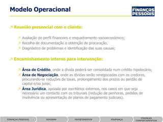 Modelo Operacional

 ↗ Reunião presencial com o cliente:

        ↗ Avaliação do perfil financeiro e enquadramento socioeconómico;
        ↗ Recolha de documentação e obtenção de procuração;
        ↗ Diagnóstico de problemas e identificação das suas causas;


 ↗ Encaminhamento interno para intervenção:

        ↗ Área de Crédito, onde a dívida poderá ser consolidada num crédito hipotecário;
        ↗ Área de Negociação, onde as dívidas serão renegociadas com os credores,
          procurando-se reduções de taxas, prolongamento dos prazos ou perdão de
          capital e/ou juros;
        ↗ Área Jurídica, apoiada por escritórios externos, nos casos em que seja
          necessário um contacto com os tribunais (redução de penhoras, pedidos de
          insolvência ou apresentação de planos de pagamento judiciais).




                                                                                 FINANÇAS
FINANÇAS PESSOAIS        REFORMA          INVESTIMENTOS        POUPANÇA
                                                                              COMPORTAMENTAIS
 