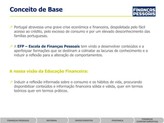 Conceito de Base

 ↗ Portugal atravessa uma grave crise económica e financeira, despoletada pelo fácil
   acesso ao crédito, pelo excesso de consumo e por um elevado desconhecimento das
   famílias portuguesas.

 ↗ A EFP – Escola de Finanças Pessoais tem vindo a desenvolver conteúdos e a
   aperfeiçoar formações que se destinam a colmatar as lacunas de conhecimento e a
   induzir a reflexão para a alteração de comportamentos.



 A nossa visão da Educação Financeira:

 ↗ Induzir a reflexão informada sobre o consumo e os hábitos de vida, procurando
   disponibilizar conteúdos e informação financeira sólida e válida, quer em termos
   teóricos quer em termos práticos.




                                                                                  FINANÇAS
FINANÇAS PESSOAIS      REFORMA           INVESTIMENTOS         POUPANÇA
                                                                               COMPORTAMENTAIS
 