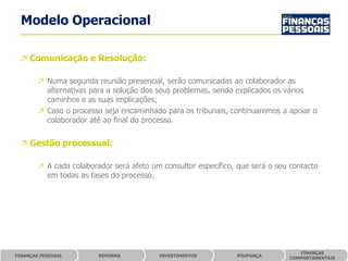 Modelo Operacional

 ↗ Comunicação e Resolução:

        ↗ Numa segunda reunião presencial, serão comunicadas ao colaborador as
          alternativas para a solução dos seus problemas, sendo explicados os vários
          caminhos e as suas implicações;
        ↗ Caso o processo seja encaminhado para os tribunais, continuaremos a apoiar o
          colaborador até ao final do processo.


 ↗ Gestão processual:

        ↗ A cada colaborador será afeto um consultor específico, que será o seu contacto
          em todas as fases do processo.




                                                                                  FINANÇAS
FINANÇAS PESSOAIS        REFORMA          INVESTIMENTOS         POUPANÇA
                                                                               COMPORTAMENTAIS
 
