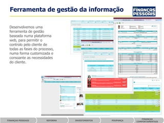 Ferramenta de gestão da informação

 Desenvolvemos uma
 ferramenta de gestão
 baseada numa plataforma
 web, para permitir o
 controlo pelo cliente de
 todas as fases do processo,
 numa forma customizada e
 consoante as necessidades
 do cliente.




                                                               FINANÇAS
FINANÇAS PESSOAIS      REFORMA   INVESTIMENTOS   POUPANÇA
                                                            COMPORTAMENTAIS
 