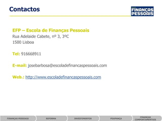 Contactos


    EFP – Escola de Finanças Pessoais
    Rua Adelaide Cabete, nº 3, 3ºC
    1500 Lisboa

    Tel: 916668911

    E-mail: josebarbosa@escoladefinancaspessoais.com

    Web.: http://www.escoladefinancaspessoais.com




                                                                     FINANÇAS
FINANÇAS PESSOAIS    REFORMA         INVESTIMENTOS     POUPANÇA
                                                                  COMPORTAMENTAIS
 