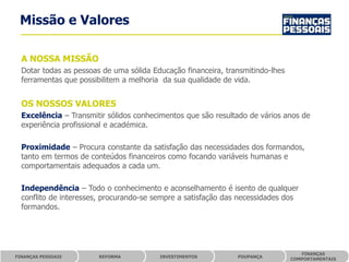 Missão e Valores

  A NOSSA MISSÃO
  Dotar todas as pessoas de uma sólida Educação financeira, transmitindo-lhes
  ferramentas que possibilitem a melhoria da sua qualidade de vida.


  OS NOSSOS VALORES
  Excelência – Transmitir sólidos conhecimentos que são resultado de vários anos de
  experiência profissional e académica.

  Proximidade – Procura constante da satisfação das necessidades dos formandos,
  tanto em termos de conteúdos financeiros como focando variáveis humanas e
  comportamentais adequados a cada um.

  Independência – Todo o conhecimento e aconselhamento é isento de qualquer
  conflito de interesses, procurando-se sempre a satisfação das necessidades dos
  formandos.




                                                                                   FINANÇAS
FINANÇAS PESSOAIS       REFORMA          INVESTIMENTOS         POUPANÇA
                                                                                COMPORTAMENTAIS
 