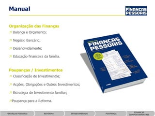 Manual

 Organização das Finanças
 ↗ Balanço e Orçamento;

 ↗ Negócio Bancário;

 ↗ Desendividamento;

 ↗ Educação financeira da família.



 Poupanças / Investimentos
 ↗ Classificação de Investimentos;

 ↗ Acções, Obrigações e Outros Investimentos;

 ↗ Estratégia de Investimento familiar;

 ↗Poupança para a Reforma.


                                                                        FINANÇAS
FINANÇAS PESSOAIS      REFORMA            INVESTIMENTOS   POUPANÇA
                                                                     COMPORTAMENTAIS
 