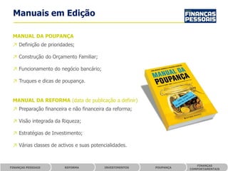 Manuais em Edição

 MANUAL DA POUPANÇA
 ↗ Definição de prioridades;

 ↗ Construção do Orçamento Familiar;

 ↗ Funcionamento do negócio bancário;

 ↗ Truques e dicas de poupança.


 MANUAL DA REFORMA (data de publicação a definir)
 ↗ Preparação financeira e não financeira da reforma;

 ↗ Visão integrada da Riqueza;

 ↗ Estratégias de Investimento;

 ↗ Várias classes de activos e suas potencialidades.


                                                                        FINANÇAS
FINANÇAS PESSOAIS       REFORMA           INVESTIMENTOS   POUPANÇA
                                                                     COMPORTAMENTAIS
 