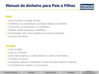 Manual do dinheiro para Pais e Filhos

 PAIS
 ↗   Crise mundial e o estado do país;
 ↗   O dinheiro, sua importância e princípios básicos a transmitir;
 ↗   O consumo, o consumismo e os presentes;
 ↗   Mesada, contas poupança e mealheiro;
 ↗   Coordenação entre vários agentes do processo educativo;
 ↗   A carreira dos filhos.



 FILHOS
 ↗   Crise mundial;
 ↗   O que é o dinheiro;
 ↗   Quem são os bancos, a conta bancária e como a movimentar;
 ↗   O crédito e os juros;
 ↗   A poupança, porque é importante e como te podem ajudar os bancos;
 ↗   A importância do estudo e a tua carreira.

                                                                                    FINANÇAS
FINANÇAS PESSOAIS        REFORMA            INVESTIMENTOS             POUPANÇA
                                                                                 COMPORTAMENTAIS
 