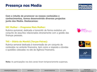 Presença nos Media

 Com o intuito de promover os nossos conteúdos e
 conhecimentos, temos desenvolvido diversos projectos
 junto dos Media. Destacamos:

 SIC Mulher – Programa Mais Mulher:
 Rubrica quinzenal, dedicada a transmitir de forma evolutiva um
 conjunto de assuntos relacionados directamente com a gestão das
 finanças pessoais.

 TVI – Diário da Manhã (Terças-Feiras):
 Rubrica semanal dedicada à transmissão de um conjunto de
 conteúdos na vertente financeira, bem como a resposta a dúvidas
 e questões colocadas no site da Agência Financeira.




 Nota: As participações nos dois canais foram temporariamente suspensas.



                                                                                   FINANÇAS
FINANÇAS PESSOAIS        REFORMA             INVESTIMENTOS           POUPANÇA
                                                                                COMPORTAMENTAIS
 