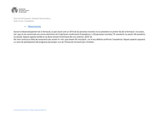 Àrea de Participació, Qualitat Democràtica,
Drets Civils i Ciutadania
Escola de Formació per a Entitats. Memòria 2014-15
 Observacions
Durant el desenvolupament de la formació, es pot veure com un 29 % de les persones inscrites no es presenten en primer dia de la formació i no avisen,
tot i que en els comunicats via correu electrònic els hi demanen confirmació d’assistència. ( 110 persones inscrites/ 79 assistents 1a sessió i 69 assistents
2a sessió). Aquest aspecte també es va donar durant la formació del curs anterior, 2013-14.
Per tant continua la falta de compromís per assistir hi –tot i que havien fet inscripció- i en el seu defecte confirmar l’assistència. Aquest aspecte suposarà
un canvi de plantejament del programa pel proper curs de l’Escola de Formació per a Entitats.
 