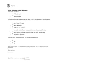 Àrea de Participació, Qualitat Democràtica,
Drets Civils i Ciutadania
Plaça de la Vila, 1 + T 93 462 40 00
08921 Santa Coloma de Gramenet + F 93 466 00 67
+ www.gramenet.cat
 Full informatiu
 Altres mitjans
Si estaves inscrit/a en una activitat i has faltat a una o més sessions, el motiu ha estat: *
 per l'horari i/o data
 se'm va oblidar
 el lloc no era l'adequat
 no podia assistir hi per necessitats internes a l'associació / entitat
 jo he assistit a totes les activitats en les que havia fet inscripció
 per motius personals
Si no has pogut assistir a la sessió, has avisat a l'organització?
 no
 sí
Quins temes creieu que serien interessants plantejar en una futura programació?
Observacions
.
 