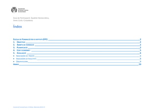 Àrea de Participació, Qualitat Democràtica,
Drets Civils i Ciutadania
Escola de Formació per a Entitats. Memòria 2014-15
Índex
ESCOLA DE FORMACIÓ PER A ENTITATS (EFE) __________________________________________________________________________________2
1. OBJECTIUS ______________________________________________________________________________________________________2
2. ÀMBITS DE FORMACIÓ ______________________________________________________________________________________________2
3. PLANIFICACIÓ ____________________________________________________________________________________________________2
4. COST ECONÒMIC: _________________________________________________________________________________________________5
5. AVALUACIÓ _____________________________________________________________________________________________________6
 INDICADORS DE PROCÉS ______________________________________________________________________________________________6
 INDICADORS DE RESULTATS ____________________________________________________________________________________________8
 OBSERVACIONS____________________________________________________________________________________________________9
ANNEX___________________________________________________________________________________________________________10
 