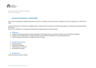 Àrea de Participació, Qualitat Democràtica,
Drets Civils i Ciutadania
Escola de Formació per a Entitats. Memòria 2014-15
Escola de Formació per a entitats (EFE)
Des de l’Àrea de Participació, Qualitat Democràtica, Drets civils i Ciutadania es dona continuïtat al programa de formació adreçada a les entitats de la
ciutat.
L’Escola de formació per a Entitats es va engegar al gener de 2013 tenint en compte les necessitats expressades per les diferents associacions/entitats
del municipi.
Durant el curs 2014/2015 s’ha mantingut la mateixa línia de treball pel que fa a l’elecció de temes
1. Objectius
 Compartir coneixements teòrics i pràctics sobre gestió i millora organitzativa, comunicació i treball en xarxa i planificació estratègica
 Facilitar recursos i habilitats per a la millora de la seva tasca dins de les associacions en la seva participació social
 Enfortir el clima de comunicació i col·laboració entre les entitats
2. Àmbits de formació
 Gestió associativa
 Planificació estratègica
 Creació de xarxa i comunitat
 Dinamització associativa
3. Planificació
L’oferta formativa consta de 5 mòduls.
 