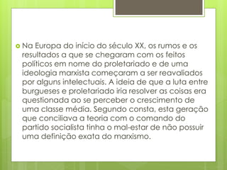  Na Europa do início do século XX, os rumos e os
resultados a que se chegaram com os feitos
políticos em nome do proletariado e de uma
ideologia marxista começaram a ser reavaliados
por alguns intelectuais. A ideia de que a luta entre
burgueses e proletariado iria resolver as coisas era
questionada ao se perceber o crescimento de
uma classe média. Segundo consta, esta geração
que conciliava a teoria com o comando do
partido socialista tinha o mal-estar de não possuir
uma definição exata do marxismo.
 