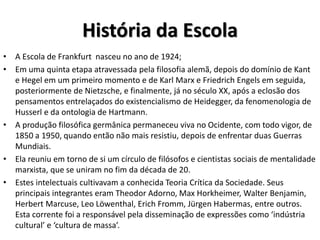 História da Escola
• A Escola de Frankfurt nasceu no ano de 1924;
• Em uma quinta etapa atravessada pela filosofia alemã, depois do domínio de Kant
e Hegel em um primeiro momento e de Karl Marx e Friedrich Engels em seguida,
posteriormente de Nietzsche, e finalmente, já no século XX, após a eclosão dos
pensamentos entrelaçados do existencialismo de Heidegger, da fenomenologia de
Husserl e da ontologia de Hartmann.
• A produção filosófica germânica permaneceu viva no Ocidente, com todo vigor, de
1850 a 1950, quando então não mais resistiu, depois de enfrentar duas Guerras
Mundiais.
• Ela reuniu em torno de si um círculo de filósofos e cientistas sociais de mentalidade
marxista, que se uniram no fim da década de 20.
• Estes intelectuais cultivavam a conhecida Teoria Crítica da Sociedade. Seus
principais integrantes eram Theodor Adorno, Max Horkheimer, Walter Benjamin,
Herbert Marcuse, Leo Löwenthal, Erich Fromm, Jürgen Habermas, entre outros.
Esta corrente foi a responsável pela disseminação de expressões como ‘indústria
cultural’ e ‘cultura de massa’.
 