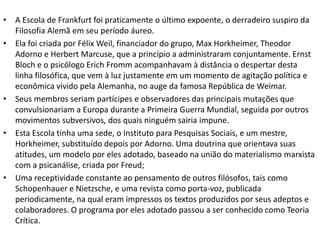 • A Escola de Frankfurt foi praticamente o último expoente, o derradeiro suspiro da
Filosofia Alemã em seu período áureo.
• Ela foi criada por Félix Weil, financiador do grupo, Max Horkheimer, Theodor
Adorno e Herbert Marcuse, que a princípio a administraram conjuntamente. Ernst
Bloch e o psicólogo Erich Fromm acompanhavam à distância o despertar desta
linha filosófica, que vem à luz justamente em um momento de agitação política e
econômica vivido pela Alemanha, no auge da famosa República de Weimar.
• Seus membros seriam partícipes e observadores das principais mutações que
convulsionariam a Europa durante a Primeira Guerra Mundial, seguida por outros
movimentos subversivos, dos quais ninguém sairia impune.
• Esta Escola tinha uma sede, o Instituto para Pesquisas Sociais, e um mestre,
Horkheimer, substituído depois por Adorno. Uma doutrina que orientava suas
atitudes, um modelo por eles adotado, baseado na união do materialismo marxista
com a psicanálise, criada por Freud;
• Uma receptividade constante ao pensamento de outros filósofos, tais como
Schopenhauer e Nietzsche, e uma revista como porta-voz, publicada
periodicamente, na qual eram impressos os textos produzidos por seus adeptos e
colaboradores. O programa por eles adotado passou a ser conhecido como Teoria
Crítica.
 