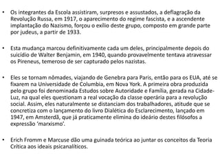 • Os integrantes da Escola assistiram, surpresos e assustados, a deflagração da
Revolução Russa, em 1917, o aparecimento do regime fascista, e a ascendente
implantação do Nazismo, forçou o exílio deste grupo, composto em grande parte
por judeus, a partir de 1933.
• Esta mudança marcou definitivamente cada um deles, principalmente depois do
suicídio de Walter Benjamin, em 1940, quando provavelmente tentava atravessar
os Pireneus, temeroso de ser capturado pelos nazistas.
• Eles se tornam nômades, viajando de Genebra para Paris, então para os EUA, até se
fixarem na Universidade de Columbia, em Nova York. A primeira obra produzida
pelo grupo foi denominada Estudos sobre Autoridade e Família, gerada na Cidade-
Luz, na qual eles questionam a real vocação da classe operária para a revolução
social. Assim, eles naturalmente se distanciam dos trabalhadores, atitude que se
concretiza com o lançamento do livro Dialética do Esclarecimento, lançado em
1947, em Amsterdã, que já praticamente elimina do ideário destes filósofos a
expressão ‘marxismo’.
• Erich Fromm e Marcuse dão uma guinada teórica ao juntar os conceitos da Teoria
Crítica aos ideais psicanalíticos.
 