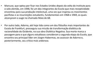 • Marcuse, que optou por ficar nos Estados Unidos depois da volta do Instituto para
o solo alemão, em 1948, foi um dos integrantes da Escola que mais receptividade
encontrou para sua produção intelectual, uma vez que inspirou os movimentos
pacifistas e as insurreições estudantis, fundamentais em 1968 e 1969, os quais
alcançaram o auge no chamado Maio de 68.
• Por outro lado, Adorno, até hoje tido como um dos filósofos mais importantes da
Escola de Frankfurt, prosseguiu sua missão de transformação dialética da
racionalidade do Ocidente, na sua obra Dialética Negativa. Sua morte marca a
passagem para o que alguns estudiosos consideram a segunda etapa da Escola, que
encontra seu principal líder em Jürgen Habermas, ex-assessor de Adorno e,
posteriormente, seu crítico mais ardoroso.
 