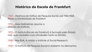 1923 – Abertura do instituo de Pesquisa Social, por Féliz Weil,
filiado à Universidade de Frankfurt
1930 – Max Horkheimer assume a
direção do Instituto.
1950 – O Instituto de Pesquisa Social é reaberto na Alemanha.
1940 – Nos EUA, é criado o Institute of Social Research.
1933 – O Instituto(Escola de Frankfurt) é fechado pelo Estado
nazi, que considera suas atividades hostis ao Estado.
Histórico da Escola de Frankfurt
 