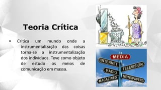 • Critica um mundo onde a
instrumentalização das coisas
torna-se a instrumentalização
dos indivíduos. Teve como objeto
de estudo os meios de
comunicação em massa.
Teoria Crítica
 