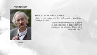 Axel Honneth
• Filosofia Social, Política e Moral.
• Luta por reconhecimento - A Gramática Moral dos
Conflitos Sociais
“Florescimento humano e a plena
realização pessoal dependem da
existência de relações éticas bem
estabelecidas.”
• 2001 •
 