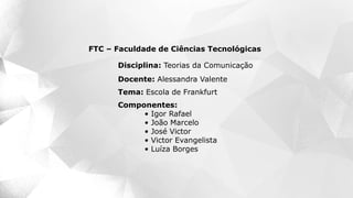 Componentes:
• Igor Rafael
• João Marcelo
• José Victor
• Victor Evangelista
• Luíza Borges
FTC – Faculdade de Ciências Tecnológicas
Disciplina: Teorias da Comunicação
Docente: Alessandra Valente
Tema: Escola de Frankfurt
 