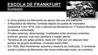 • O clima político na Alemanha da época não era dos melhores.
• A República de Weimar, fundada depois da queda do imperador
Guilherme II em 1919, com a derrota da Alemanha na 1ª Guerra Mundial,
já nasceu conturbada.
• Dívidas externas, desemprego, rivalidades entre diversas correntes
políticas, greves, tudo isso assolava a nação alemã.
• Tentativa de um golpe político, dado em 1922 por um obscuro líder
político de grupos direitistas, chamado Adolf Hitler.
• Em 1930, Max Horkheimer assume a diretoria da instituição. O ambiente
social e político da Alemanha não havia melhorado muito, ao contrário.
 