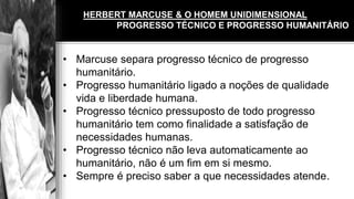 HERBERT MARCUSE & O HOMEM UNIDIMENSIONAL
• Marcuse separa progresso técnico de progresso
humanitário.
• Progresso humanitário ligado a noções de qualidade
vida e liberdade humana.
• Progresso técnico pressuposto de todo progresso
humanitário tem como finalidade a satisfação de
necessidades humanas.
• Progresso técnico não leva automaticamente ao
humanitário, não é um fim em si mesmo.
• Sempre é preciso saber a que necessidades atende.
HERBERT MARCUSE & O HOMEM UNIDIMENSIONAL
PROGRESSO TÉCNICO E PROGRESSO HUMANITÁRIO
 