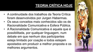 TEORIA CRÍTICA HOJE
• A continuidade dos trabalhos da Teoria Crítica
foram desenvolvidos por Jurgen Habermas.
• Os seus conceitos mais conhecidos são os de
Racionalidade Comunicativa e Esfera Pública.
• A Racionalidade Comunicativa é aquela que é
possibilitada, por qualquer linguagem, num
debate em que nenhum dos participantes
esteja limitado por coação e todos estejam
apostados em produzir a melhor proposta e os
melhores argumentos.
 