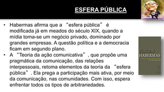 • Habermas afirma que a “esfera pública” é
modificada já em meados do século XIX, quando a
mídia torna-se um negócio privado, dominado por
grandes empresas. A questão política e a democracia
ficam em segundo plano.
• A “Teoria da ação comunicativa”, que propõe uma
pragmática da comunicação, das relações
interpessoais, retoma elementos da teoria da “esfera
pública”. Ela prega a participação mais ativa, por meio
da comunicação, nas comunidades. Com isso, espera
enfrentar todos os tipos de arbitrariedades.
ESFERA PÚBLICA
 
