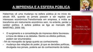 A IMPRENSA E A ESFERA PÚBLICA
Habermas vê uma mudança na esfera pública já no início do
século XIX, quando os jornais passam a ser regidos por
interesses econômicos.Transformada em empresa, a mídia se
transforma em instrumento econômico sem, no entanto, perder o
caráter político. A esfera pública se liga ao mercado (SÁ
MARTINO, 2009: 59).
• O surgimento e a consolidação da imprensa diária favoreceu
a troca de ideias e os debates. Dentre os efeitos políticos,
podem ser enumerados:
- fim do monopólio da Igreja quanto ao conhecimento;
- mudança das relações do poder, já que as decisões políticas,
divulgada nos jornais, poderia ser do conhecimento de todos.
 