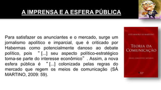 Para satisfazer os anunciantes e o mercado, surge um
jornalismo apolítico e imparcial, que é criticado por
Habermas como potencialmente danoso ao debate
político, pois “ [...] seu aspecto político-estratégico
torna-se parte do interesse econômico”. Assim, a nova
esfera pública é “ [...] colonizada pelas regras do
mercado que regem os meios de comunicação (SÁ
MARTINO, 2009: 59).
A IMPRENSA E A ESFERA PÚBLICA
 