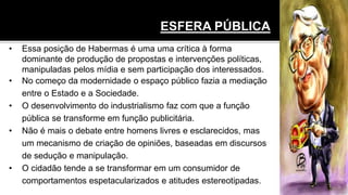 ESFERA PÚBLICA
• Essa posição de Habermas é uma uma crítica à forma
dominante de produção de propostas e intervenções políticas,
manipuladas pelos mídia e sem participação dos interessados.
• No começo da modernidade o espaço público fazia a mediação
entre o Estado e a Sociedade.
• O desenvolvimento do industrialismo faz com que a função
pública se transforme em função publicitária.
• Não é mais o debate entre homens livres e esclarecidos, mas
um mecanismo de criação de opiniões, baseadas em discursos
de sedução e manipulação.
• O cidadão tende a se transformar em um consumidor de
comportamentos espetacularizados e atitudes estereotipadas.
 