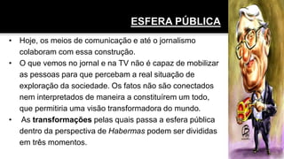 • Hoje, os meios de comunicação e até o jornalismo
colaboram com essa construção.
• O que vemos no jornal e na TV não é capaz de mobilizar
as pessoas para que percebam a real situação de
exploração da sociedade. Os fatos não são conectados
nem interpretados de maneira a constituírem um todo,
que permitiria uma visão transformadora do mundo.
• As transformações pelas quais passa a esfera pública
dentro da perspectiva de Habermas podem ser divididas
em três momentos.
ESFERA PÚBLICA
 