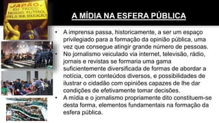 A MÍDIA NA ESFERA PÚBLICA
• A imprensa passa, historicamente, a ser um espaço
privilegiado para a formação da opinião pública, uma
vez que consegue atingir grande número de pessoas.
• No jornalismo veiculado via internet, televisão, rádio,
jornais e revistas se formaria uma gama
suficientemente diversificada de formas de abordar a
notícia, com conteúdos diversos, e possibilidades de
ilustrar o cidadão com opiniões capazes de lhe dar
condições de efetivamente tomar decisões.
• A mídia e o jornalismo propriamente dito constituem-se
desta forma, elementos fundamentais na formação da
esfera pública.
 
