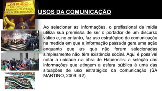 USOS DA COMUNICAÇÃO
Ao selecionar as informações, o profissional de mídia
utiliza sua premissa de ser o portador de um discurso
válido e, no entanto, faz uso estratégico da comunicação
na medida em que a informação passada gera uma ação
enquanto que as que não foram selecionadas
simplesmente não têm existência social. Aqui é possível
notar a unidade na obra de Habermas: a seleção das
informações que atingem a esfera pública é uma das
situações de uso estratégico da comunicação (SÁ
MARTINO, 2009: 62).
 