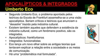 APOCALÍPTICOS & INTEGRADOS
Umberto Eco
• Segundo Umberto Eco, o problema apontado pelos
teóricos da Escola de Frankfurt assemelha-se a uma visão
apocalíptica. Seriam críticos e teóricos que anunciam o
“desastre” trazido pela indústria cultural.
• Existem também aqueles que defendem a existência da
indústria cultural, como um fenômeno positivo, são os
integrados.
• Apocalípticos: frankfurtianos
• Integrados: funcionalistas
• Eco lança um novo olhar sobre as antigas teorias que
tentavam explicar a relação entre a sociedade e os meios
de comunicação.
• Há uma “problemática mal formulada".
 