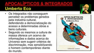 • Os Integrados não conseguem
perceber os problemas gerados
pela indústria cultural,
defendendo a democratização do
acesso a determinadas obras e
bens culturais.
• Segundo os mesmos a cultura de
massa oferece um acervo de
informações e dados acerca do
Universo sem sugerir critérios de
discriminação, mas sensibilizando
o homem contemporâneo diante
do mundo.
APOCALÍPTICOS & INTEGRADOS
Umberto Eco
 
