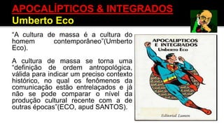 “A cultura de massa é a cultura do
homem contemporâneo”(Umberto
Eco).
A cultura de massa se torna uma
“definição de ordem antropológica,
válida para indicar um preciso contexto
histórico, no qual os fenômenos da
comunicação estão entrelaçados e já
não se pode comparar o nível da
produção cultural recente com a de
outras épocas”(ECO, apud SANTOS).
APOCALÍPTICOS & INTEGRADOS
Umberto Eco
 