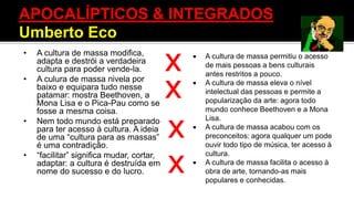 • A cultura de massa modifica,
adapta e destrói a verdadeira
cultura para poder vende-la.
• A culura de massa nivela por
baixo e equipara tudo nesse
patamar: mostra Beethoven, a
Mona Lisa e o Pica-Pau como se
fosse a mesma coisa.
• Nem todo mundo está preparado
para ter acesso à cultura. A ideia
de uma “cultura para as massas”
é uma contradição.
• “facilitar” significa mudar, cortar,
adaptar: a cultura é destruída em
nome do sucesso e do lucro.
X
X
X
X
 A cultura de massa permitiu o acesso
de mais pessoas a bens culturais
antes restritos a pouco.
 A cultura de massa eleva o nível
intelectual das pessoas e permite a
popularização da arte: agora todo
mundo conhece Beethoven e a Mona
Lisa.
 A cultura de massa acabou com os
preconceitos: agora qualquer um pode
ouvir todo tipo de música, ter acesso à
cultura.
 A cultura de massa facilita o acesso à
obra de arte, tornando-as mais
populares e conhecidas.
APOCALÍPTICOS & INTEGRADOS
Umberto Eco
 