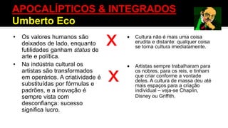 APOCALÍPTICOS & INTEGRADOS
X
X
• Os valores humanos são
deixados de lado, enquanto
futilidades ganham status de
arte e política.
• Na indústria cultural os
artistas são transformados
em operários. A criatividade é
substituídas por fórmulas e
padrões, e a inovação é
sempre vista com
desconfiança: sucesso
significa lucro.
 Cultura não é mais uma coisa
erudita e distante: qualquer coisa
se torna cultura imediatamente.
 Artistas sempre trabalharam para
os nobres, para os reis, e tinham
que criar conforme a vontade
deles. A cultura de massa deu até
mais espaços para a criação
individual – veja-se Chaplin,
Disney ou Griffith.
APOCALÍPTICOS & INTEGRADOS
Umberto Eco
 