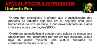 “O erro dos apologistas é afirmar que a multiplicação dos
produtos da indústria seja boa em si, segundo uma ideal
homeostase do livre mercado, e não deva submeter-se a uma
crítica e a novas orientações”(ECO).
“O erro dos apocalípticos é pensar que a cultura de massa seja
radicalmente má, justamente por ser um fato industrial, e que
hoje se possa ministrar uma cultura subtraída ao
condicionamento industrial”(ECO).
APOCALÍPTICOS & INTEGRADOS
Umberto Eco
 