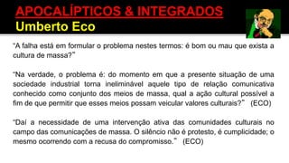 “A falha está em formular o problema nestes termos: é bom ou mau que exista a
cultura de massa?”
“Na verdade, o problema é: do momento em que a presente situação de uma
sociedade industrial torna ineliminável aquele tipo de relação comunicativa
conhecido como conjunto dos meios de massa, qual a ação cultural possível a
fim de que permitir que esses meios possam veicular valores culturais?” (ECO)
“Daí a necessidade de uma intervenção ativa das comunidades culturais no
campo das comunicações de massa. O silêncio não é protesto, é cumplicidade; o
mesmo ocorrendo com a recusa do compromisso.” (ECO)
APOCALÍPTICOS & INTEGRADOS
Umberto Eco
 