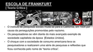 • O instituto de pesquisas sociais muda-se para a Califórnia, em 1934 por
causa da perseguições promovidas pelo nazismo.
• Os pesquisadores se vêm diante do mais avançado exemplo de
sociedade capitalista da época [Estados Unidos].
• O choque com a sociedade de consumo americana leva os
pesquisadores a realizarem uma série de pesquisas e reflexões que
ficou conhecida pelo nome de “teoria crítica”.
 