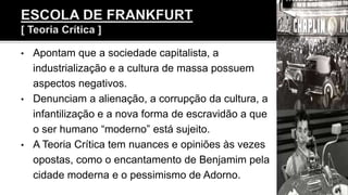 • Apontam que a sociedade capitalista, a
industrialização e a cultura de massa possuem
aspectos negativos.
• Denunciam a alienação, a corrupção da cultura, a
infantilização e a nova forma de escravidão a que
o ser humano “moderno” está sujeito.
• A Teoria Crítica tem nuances e opiniões às vezes
opostas, como o encantamento de Benjamim pela
cidade moderna e o pessimismo de Adorno.
 